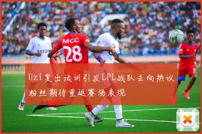 Uzi复出试训引发LPL战队去向热议粉丝期待重返赛场表现